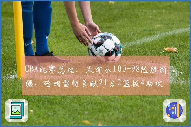 CBA比赛总结：天津以100-98险胜新疆，哈姆雷特贡献21分2篮板4助攻