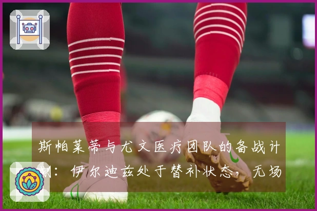 斯帕莱蒂与尤文医疗团队的备战计划：伊尔迪兹处于替补状态，无场地训练