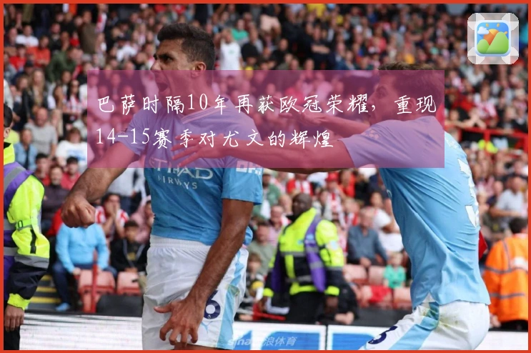 巴萨时隔10年再获欧冠荣耀，重现14-15赛季对尤文的辉煌