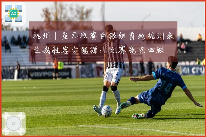 杭州丨星元联赛白银组首轮杭州米兰战胜岩古能源，比赛亮点回顾