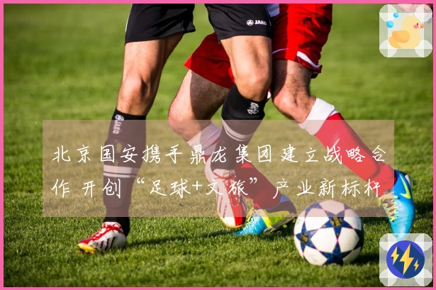 北京国安携手鼎龙集团建立战略合作 开创“足球+文旅”产业新标杆