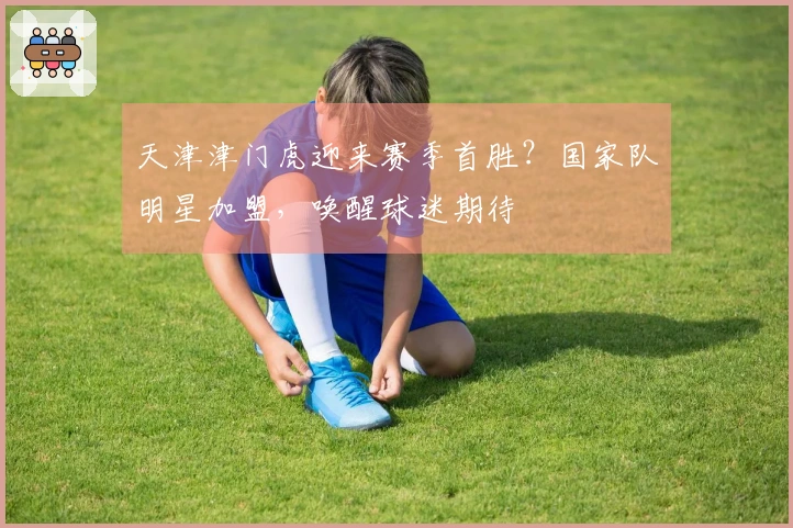 天津津门虎迎来赛季首胜？国家队明星加盟，唤醒球迷期待