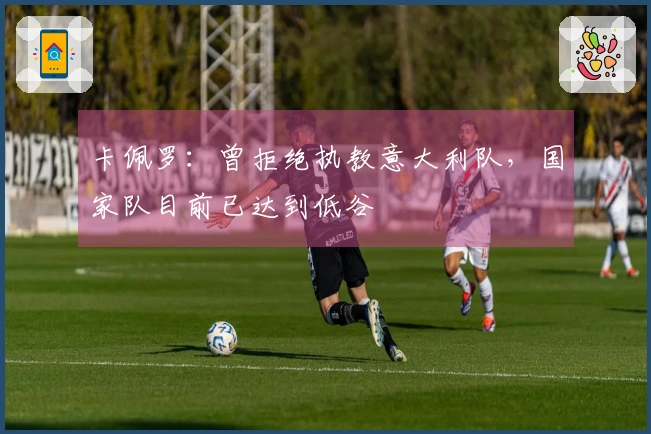 卡佩罗：曾拒绝执教意大利队，国家队目前已达到低谷