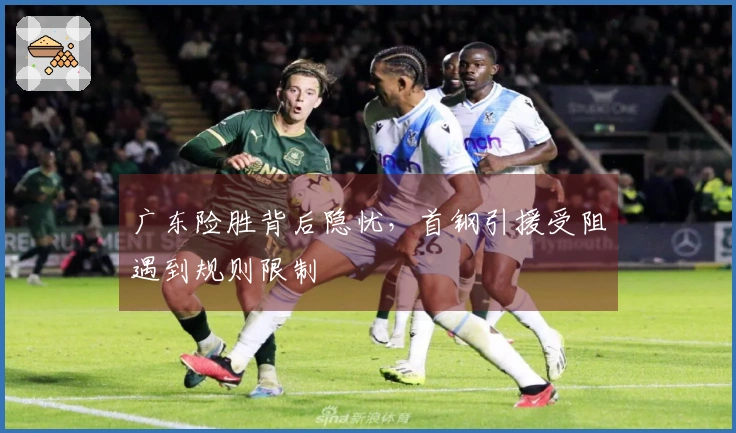 广东险胜背后隐忧，首钢引援受阻遇到规则限制