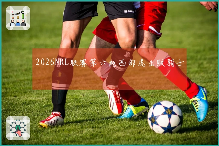 2026NRL联赛第六轮西部虎击败骑士