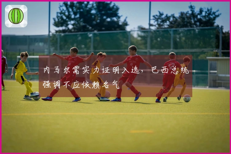 内马尔需实力证明入选，巴西总统强调不应依赖名气