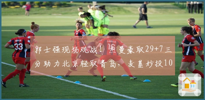 郭士强现场观战！杰曼豪取29+7三分助力北京轻取青岛，麦基妙投10中9，韦瑟斯庞不幸受伤