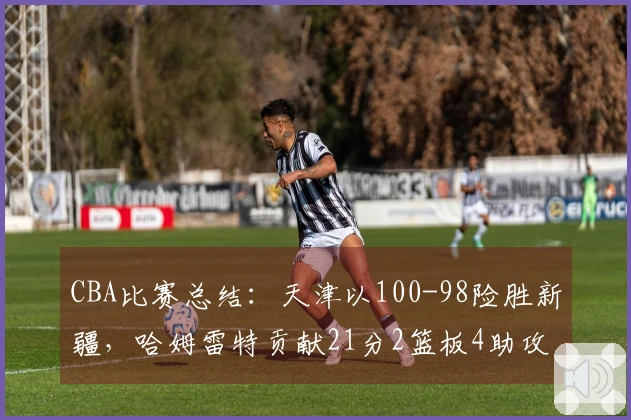 CBA比赛总结：天津以100-98险胜新疆，哈姆雷特贡献21分2篮板4助攻