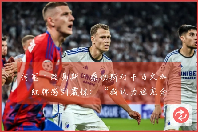 何塞·路易斯·桑切斯对卡马文加的红牌感到震惊：“我认为这完全不合理”