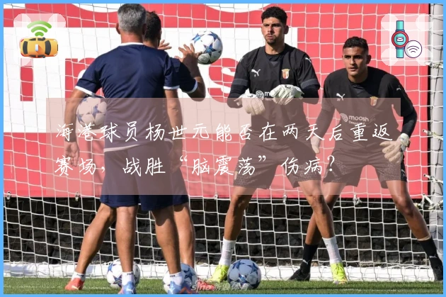 海港球员杨世元能否在两天后重返赛场，战胜“脑震荡”伤病？