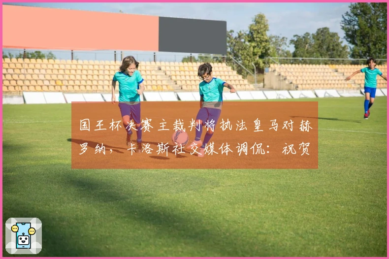 国王杯决赛主裁判将执法皇马对赫罗纳，卡洛斯社交媒体调侃：祝贺一下