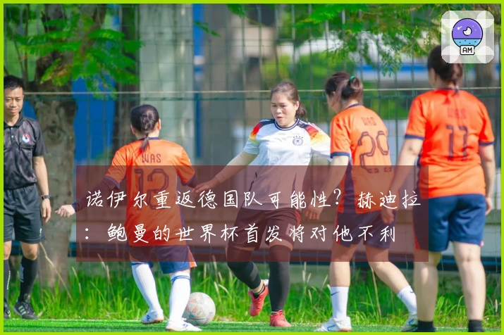 诺伊尔重返德国队可能性？赫迪拉：鲍曼的世界杯首发将对他不利