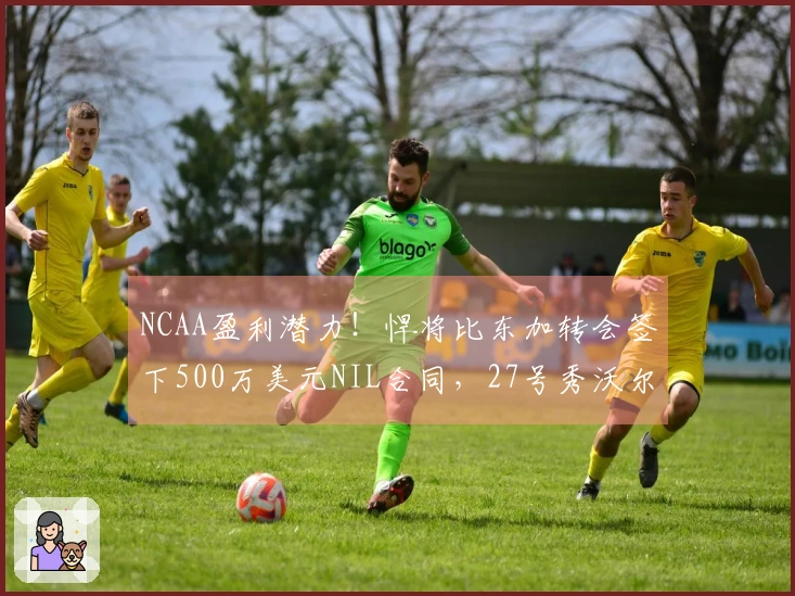 NCAA盈利潜力！悍将比东加转会签下500万美元NIL合同，27号秀沃尔夫本季收入280万