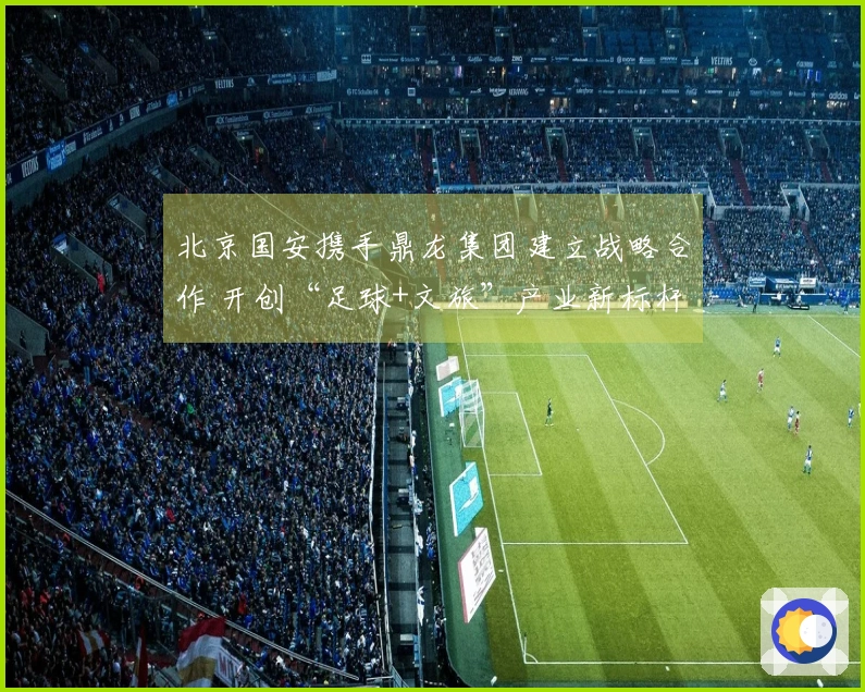 北京国安携手鼎龙集团建立战略合作 开创“足球+文旅”产业新标杆