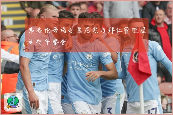 弗洛伦蒂诺赴慕尼黑与拜仁管理层举行午餐会