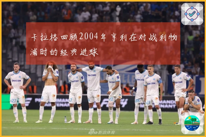 卡拉格回顾2004年亨利在对战利物浦时的经典进球