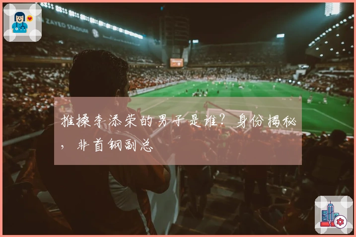 推搡李添荣的男子是谁？身份揭秘，非首钢副总