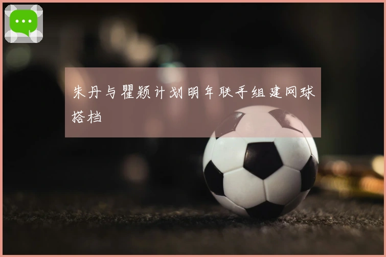朱丹与瞿颖计划明年联手组建网球搭档