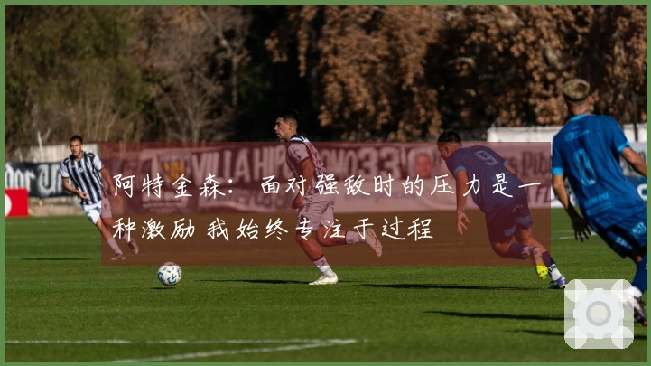 阿特金森：面对强敌时的压力是一种激励 我始终专注于过程