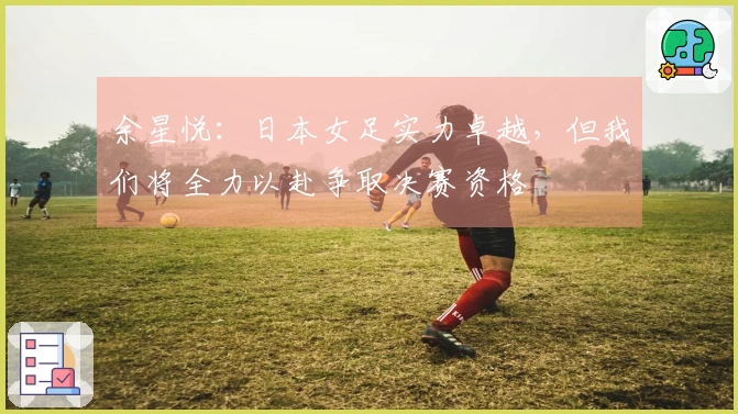 余星悦：日本女足实力卓越，但我们将全力以赴争取决赛资格